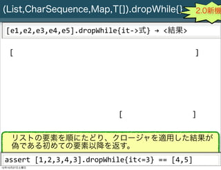 (List,CharSequence,Map,T[]).dropWhile{}                                                      2.0新機

  [e1,e2,e3,e4,e5].dropWhile{it-­‐>式}	
  →	
  <結果>

   [                                                                                        ]




                                                       [                                   ]


    リストの要素を順にたどり、クロージャを適用した結果が
    偽である初めての要素以降を返す。
 assert	
  [1,2,3,4,3].dropWhile{it<=3}	
  ==	
  [4,5]
     Slide # 29 JGGUG G*Workshop Copyright(C) 2012 NTT Software Corporation All rights reserved.
12年10月27日土曜日
 