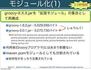 モジュール化(1)                                                                           2.0新機能

    groovy-X.X.X.jarを「拡張モジュール」の集合とし
    て再構成
         groovy-1.8.2.jar…5,529,556バイト
                                                                                    しゅりんく!
         groovy-2.0.1.jar…3,270,730バイト
         ➡ 切り出されたもの: groovy-ant, groovy-bsf, groovy-console, groovy-docgenerator,
               groovy-groovydoc, groovy-groovysh, groovy-jmx, groovy-json, groovy-jsr223,
               groovy-servlet, groovy-sql, groovy-swing, groovy-templates, groovy-test, groovy-
               testng, groovy-xml

      利用者(Groovyプログラマ)にはあまり影響ない
      maven pomモジュールとしても分割されている
         依存性がきっちり定義されている

        Slide # 31 JGGUG G*Workshop          Copyright(C) 2012 NTT Software Corporation All rights reserved.
12年10月27日土曜日
 
