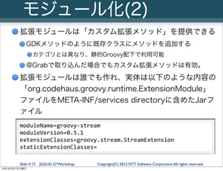 モジュール化(2)
        拡張モジュールは「カスタム拡張メソッド」を提供できる
           GDKメソッドのように既存クラスにメソッドを追加する
               カテゴリとは異なり、静的Groovy配下で利用可能
           @Grabで取り込んだ場合でもカスタム拡張メソッドは有効。
        拡張モジュールは誰でも作れ、実体は以下のような内容の
        「org.codehaus.groovy.runtime.ExtensionModule」
        ファイルをMETA-INF/services directoryに含めたJarフ
        ァイル
        moduleName=groovy-­‐stream
        moduleVersion=0.5.1
        extensionClasses=groovy.stream.StreamExtension
        staticExtensionClasses=

        Slide # 32 JGGUG G*Workshop   Copyright(C) 2012 NTT Software Corporation All rights reserved.
12年10月27日土曜日
 