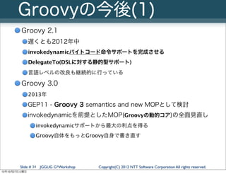 Groovyの今後(1)
         Groovy 2.1
               遅くとも2012年中
               invokedynamicバイトコード命令サポートを完成させる
               DelegateTo(DSLに対する静的型サポート)
               言語レベルの改良も継続的に行っている

         Groovy 3.0
               2013年
               GEP11 - Groovy 3 semantics and new MOPとして検討
               invokedynamicを前提としたMOP(Groovyの動的コア)の全面見直し
                 invokedynamicサポートから最大の利点を得る
                 Groovy自体をもっとGroovy自身で書き直す




        Slide # 34 JGGUG G*Workshop   Copyright(C) 2012 NTT Software Corporation All rights reserved.
12年10月27日土曜日
 