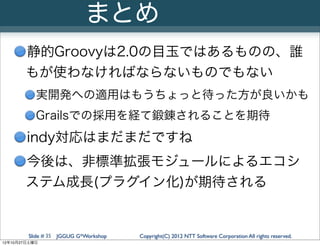 まとめ
       静的Groovyは2.0の目玉ではあるものの、誰
       もが使わなければならないものでもない
           実開発への適用はもうちょっと待った方が良いかも
           Grailsでの採用を経て鍛錬されることを期待
        indy対応はまだまだですね
       今後は、非標準拡張モジュールによるエコシ
       ステム成長(プラグイン化)が期待される


        Slide # 35 JGGUG G*Workshop   Copyright(C) 2012 NTT Software Corporation All rights reserved.
12年10月27日土曜日
 