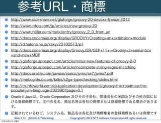 参考URL・商標
      http://www.slideshare.net/glaforge/groovy-20-devoxx-france-2012
      http://www.infoq.com/jp/articles/new-groovy-20
      http://www.jroller.com/melix/entry/groovy_2_0_from_an
      http://docs.codehaus.org/display/GROOVY/Creating+an+extension+module
      http://d.hatena.ne.jp/ksky/20100513/p1
      http://docs.codehaus.org/display/GroovyJSR/GEP+11+-+Groovy+3+semantics
      +and+new+MOP
      http://glaforge.appspot.com/article/minor-new-features-of-groovy-2-0
      http://glaforge.appspot.com/article/incomplete-string-regex-matching
      http://docs.oracle.com/javase/specs/jvms/se7/jvms7.pdf
      http://melix.github.com/talks/s2gx-typechecking/slides.html
      http://m.infoworld.com/d/application-development/groovy-the-roadmap-the-
      popular-jvm-language-202990?page=0,1
      OracleとJavaは、Oracle Corporation 及びその子会社、関連会社の米国及びその他の国にお
      ける登録商標です。文中の社名、商品名等は各社の商標または登録商標である場合がありま
      す。
      記載されているロゴ、システム名、製品名は各社及び商標権者の登録商標あるいは商標です
        Slide # 36 JGGUG G*Workshop   Copyright(C) 2012 NTT Software Corporation All rights reserved.
12年10月27日土曜日
 