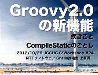 Groovy2.0
            の新機能
                                   疾きこと
                      CompileStaticのごとし
               2012/10/26 JGGUG G*Workshop #24
                  NTTソフトウェア Grails推進室 上原潤二


   http://www.flickr.com/photos/mrhermit/3214708288/
12年10月27日土曜日
 