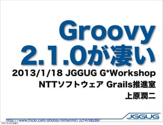 Groovy
              2.1.0が凄い
       2013/1/18 JGGUG G*Workshop
            NTTソフトウェア Grails推進室
                           上原潤二


   http://www.flickr.com/photos/mrhermit/3214708288/
13年1月18日金曜日
 