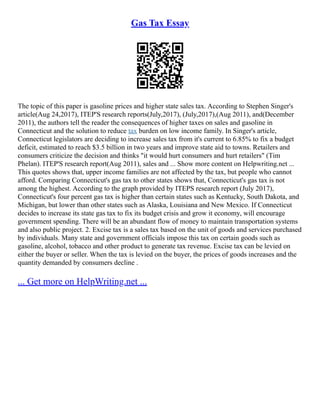 Gas Tax Essay
The topic of this paper is gasoline prices and higher state sales tax. According to Stephen Singer's
article(Aug 24,2017), ITEP'S research reports(July,2017), (July,2017),(Aug 2011), and(December
2011), the authors tell the reader the consequences of higher taxes on sales and gasoline in
Connecticut and the solution to reduce tax burden on low income family. In Singer's article,
Connecticut legislators are deciding to increase sales tax from it's current to 6.85% to fix a budget
deficit, estimated to reach $3.5 billion in two years and improve state aid to towns. Retailers and
consumers criticize the decision and thinks "it would hurt consumers and hurt retailers" (Tim
Phelan). ITEP'S research report(Aug 2011), sales and ... Show more content on Helpwriting.net ...
This quotes shows that, upper income families are not affected by the tax, but people who cannot
afford. Comparing Connecticut's gas tax to other states shows that, Connecticut's gas tax is not
among the highest. According to the graph provided by ITEPS research report (July 2017),
Connecticut's four percent gas tax is higher than certain states such as Kentucky, South Dakota, and
Michigan, but lower than other states such as Alaska, Louisiana and New Mexico. If Connecticut
decides to increase its state gas tax to fix its budget crisis and grow it economy, will encourage
government spending. There will be an abundant flow of money to maintain transportation systems
and also public project. 2. Excise tax is a sales tax based on the unit of goods and services purchased
by individuals. Many state and government officials impose this tax on certain goods such as
gasoline, alcohol, tobacco and other product to generate tax revenue. Excise tax can be levied on
either the buyer or seller. When the tax is levied on the buyer, the prices of goods increases and the
quantity demanded by consumers decline .
... Get more on HelpWriting.net ...
 