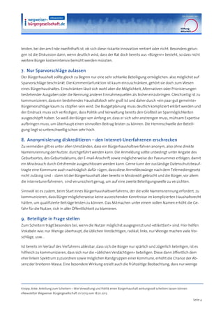 leisten, bei der am Ende zweifelhaft ist, ob sich diese riskante Innovation rentiert oder nicht. Besonders gelun-
gen ist die Diskussion dann, wenn deutlich wird, dass der Rat doch bereits aus »Bürgern« besteht, so dass nicht
weitere Bürger kostenintensiv bemüht werden müssten.

7. Nur Sparvorschläge zulassen
Der Bürgerhaushalt sollte gleich zu Beginn nur eine sehr schlanke Beteiligung ermöglichen: also möglichst auf
Sparvorschläge beschränkt. Die Kommentarfunktion ist kaum einzuschränken, gehört sie doch zum Wesen
eines Bürgerhaushaltes. Einschränken lässt sich wohl aber die Möglichkeit, Alternativen oder Priorisierungen
bestehender Ausgaben oder die Nennung anderer Einnahmequellen als bisher einzubringen. Gleichzeitig ist zu
kommunizieren, dass ein bestehendes Haushaltsloch sehr groß ist und daher durch »ein paar gut gemeinte«
Bürgervorschläge kaum zu stopfen sein wird. Die Budgetplanung muss deutlich kompliziert erklärt werden und
der Eindruck muss sich verfestigen, dass Politik und Verwaltung bereits den Großteil an Sparmöglichkeiten
ausgeschöpft haben. So weiß der Bürger von Anfang an, dass er sich sehr anstrengen muss, mühsam Expertise
aufbringen muss, um überhaupt einen sinnvollen Beitrag leisten zu können. Die Hemmschwelle der Beteili-
gung liegt so unterschwellig schon sehr hoch.

8. Anonymisierung diskreditieren – den Internet-Unerfahrenen erschrecken
Zu vermeiden gilt es unter allen Umständen, dass ein Bürgerhaushaltsverfahren anonym, also ohne direkte
Namensnennung der Nutzer, durchgeführt werden kann. Die Anmeldung sollte unbedingt unter Angabe des
Geburtsortes, des Geburtsdatums, der E-mail-Anschrift sowie möglicherweise der Passnummer erfolgen, damit
ein Missbrauch durch Ortsfremde ausgeschlossen werden kann. Gerne kann der zuständige Datenschutzbeauf-
tragte eine Kommune auch nachträglich dafür rügen, dass diese Anmeldezwänge nach dem Telemediengesetz
nicht zulässig sind - dann ist der Bürgerhaushalt aber bereits in Misskredit gebracht und die Bürger, vor allem
die internetunerfahrenen, sind verunsichert genug, um auf eine zweite Beteiligungswelle zu verzichten.

Sinnvoll ist es zudem, beim Start eines Bürgerhaushaltsverfahrens, der die volle Namensnennung erfordert, zu
kommunizieren, dass Bürger möglicherweise keine ausreichenden Kenntnisse im komplizierten Haushaltsrecht
hätten, um qualifizierte Beiträge leisten zu können. Das Mitmachen unter einem vollen Namen erhöht die Ge-
fahr für die Nutzer, sich in aller Öffentlichkeit zu blamieren.

9. Beteiligte in Frage stellen
Zum Scheitern trägt besonders bei, wenn die Nutzer möglichst ausgegrenzt und »etikettiert« sind. Hier helfen
Vokabeln wie: nur Wenige überhaupt, die üblichen Verdächtigen, radikal, links, nur Wenige machen viele Vor-
schläge, usw. .

Ist bereits im Verlauf des Verfahrens ablesbar, dass sich die Bürger nur spärlich und zögerlich beteiligen, ist es
hilfreich zu kommunizieren, dass sich nur die »üblichen Verdächtigen« beteiligen. Diese dann öffentlich dem
eher linken Spektrum zuzuordnen sowie möglichen Randgruppen einer Kommune, erhöht die Chance der Ab-
senz der breiteren Masse. Eine besondere Wirkung erzielt auch die frühzeitige Beobachtung, dass nur wenige




Knopp, Anke: Anleitung zum Scheitern – Wie Verwaltung und Politik einen Bürgerhaushalt wirkungsvoll scheitern lassen können
eNewsletter Wegweiser Bürgergesellschaft 01/2013 vom 18.01.2013

                                                                                                                              Seite 4
 