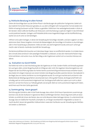 13. Politische Beratung im alten Format
Gehen die Vorschläge dann aus der Online-Phase in die Beratungen der politischen Fachgremien, bietet sich
das tradierte Format der Diskussion geradezu an, aus dem anfänglich sehr transparenten Format wieder eine
Politik mit wenig Zuschauern auf der Tribüne zu gestalten. Politik kann hier weitestgehend wieder in Ruhe al-
lein beraten. Daher sollte der Rückfluss der Diskussion und Entscheidung so spät wie möglich in das Onlinetool
zurück praktiziert werden. Vorlagen und Protokolle dürfen einen Augenblick länger auf die Veröffentlichung
warten als sie eh schon an Zeit benötigen.

Hilfreich sind zudem Vorlagen, in denen die Verwaltung die Vorschläge »bündelt« und dann sogleich »en bloc«
abstimmen lässt. Dieses Vorgehen minimiert die Notwendigkeit, die Vorschläge im Einzelnen zu durchdringen
oder in ihrer Auswirkung zu diskutieren. Vieles von dem, was dort eingereicht wurde, wird auch »schon ge-
macht« oder ist bereits »laufendes Geschäft der Verwaltung«.

Die Rechenschaftsberichte brauchen am Ende etwas länger, bevor sie veröffentlicht werden. Es ist dabei beson-
ders sinnvoll, diese verstreut in den jeweiligen Protokollen zu belassen, so dass der interessierte Nutzer mög-
lichst viel klicken und suchen muss. Auf dem Weg zu den Ergebnissen verliert sich so manches Interesse von
alleine.

14. Evaluation nur durch Politik
Die Politik hat nicht nur die Entscheidung über die Ergebnisse am Ende. Sondern Politik und Verwaltung bewer-
ten auch ganz allein, ob der Bürgerhaushalt ein Erfolg war oder nicht. Die negativen Zwischenergebnisse und
Klippen bei der Durchführung haben bis hierher bereits ausreichend Argumentationsmasse entstehen lassen,
dass beide mit ruhigem Gewissen von einem Scheitern des Bürgerhaushaltes sprechen können. Das bedeutet in
der Regel, dass ein solches Verfahren nur einmal getestet wurde, für nicht gut erachtet wird und damit in der
Mottenkiste der Beteiligungsverfahren verschwinden kann. Ohne große Proteste, die Bürgerschaft fühlt sich
schuldig, weil sie nicht ausreichend mitgemacht hat. Die Bürgerschaft sollte hier zudem auch nicht zu Wort
kommen, sie hat ihre Chance zur Teilhabe gehabt und verspielt. Weil sie nicht ausreichend mitgemacht haben,
wird ihnen auch hier kein Gehör geschenkt.

15. Summe gering - kaum gespart
Die Krönung des Scheiterns aber ist die finale Aussage, dass unterm Strich kaum Sparvolumen zusammen ge-
kommen sind, die den Aufwand in irgend einer Weise rechtfertigen könnten. Dieses Argument zieht am deut-
lichsten, es erhöht die Scham der Nutzer, dass sie nichts Besseres haben beitragen können. Es unterstreicht die
Aussage, dass ein städtischer Haushalt zu komplex ist, um Bürger verantwortlich mitgestalten zu lassen. Es
macht deutlich, besser den gewählten Volksvertretern sowie den Fachleuten aus der Verwaltung das Feld (bes-
ser) wieder zu überlassen.




Knopp, Anke: Anleitung zum Scheitern – Wie Verwaltung und Politik einen Bürgerhaushalt wirkungsvoll scheitern lassen können
eNewsletter Wegweiser Bürgergesellschaft 01/2013 vom 18.01.2013

                                                                                                                              Seite 6
 