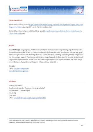 Quellenverzeichnis

Bertelsmann Stiftung (2011): »Bürger fordern direkte Beteiligung - Umfrage bestätigt Wunsch nach Volks- und
Bürgerentscheiden«, durchgeführt durch TNS-Emnid, Gütersloh.

Decker, Oliver/Kiess, Johannes/Brähler, Elmar (2012): Die Mitte im Umbruch. Rechtsextreme Einstellungen in
Deutschland 2012 (PDF)




Autorin

Dr. Anke Knopp, Jahrgang 1965, Politikwissenschaftlerin, Promotion über Bürgerbeteiligungselemente in der
Gemeindeordnung NRW. Arbeit im Programm »Zukunft der Integration« der Bertelsmann Stiftung, u.a. social
media manager für »Zukunft der Integration« auf Twitter, Facebook und Xing. Sie ist Mitglied der Bürgerinitia-
tive »Demokratie wagen! - für einen demokratischen Bürgerhaushalt« in Gütersloh. Sie kämpfte für die Einrich-
tung eines Bürgerhaushaltes in ihrer Stadt durch ein Bürgerbegehren und begleitete diesen drei Jahre lang in
seinem Bestehen. Publizistin und Bloggerin »Blickpunkt aus Gütersloh«.

Kontakt:
E-Mail: ekna.knopp@gmx.net
www.demokratie-wagen.org




Redaktion

Stiftung MITARBEIT
Redaktion eNewsletter Wegweiser Bürgergesellschaft
Eva-Maria Antz, Ulrich Rüttgers
Ellerstr. 67
53119 Bonn
E-Mail: newsletter@wegweiser-buergergesellschaft.de




Knopp, Anke: Anleitung zum Scheitern – Wie Verwaltung und Politik einen Bürgerhaushalt wirkungsvoll scheitern lassen können
eNewsletter Wegweiser Bürgergesellschaft 01/2013 vom 18.01.2013

                                                                                                                              Seite 7
 