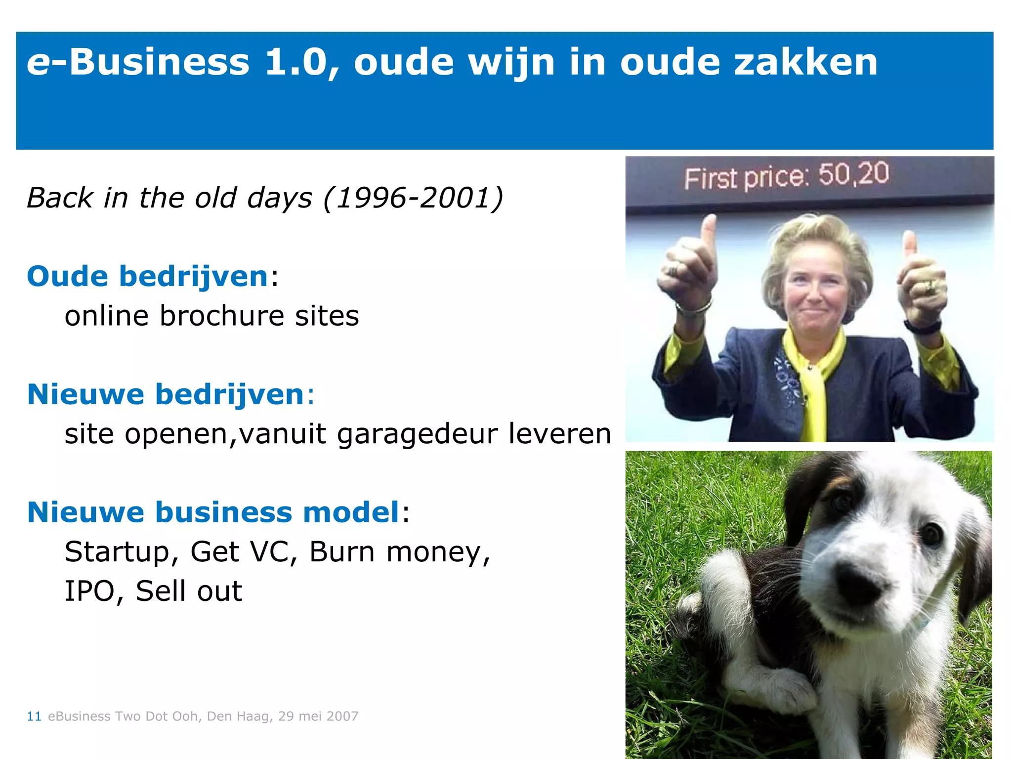 e -Business 1.0, oude wijn in oude zakken Back in the old days (1996-2001) Oude bedrijven : online brochure sites Nieuwe bedrijven : site openen,vanuit garagedeur leveren Nieuwe business model : Startup, Get VC, Burn money,  IPO, Sell out 