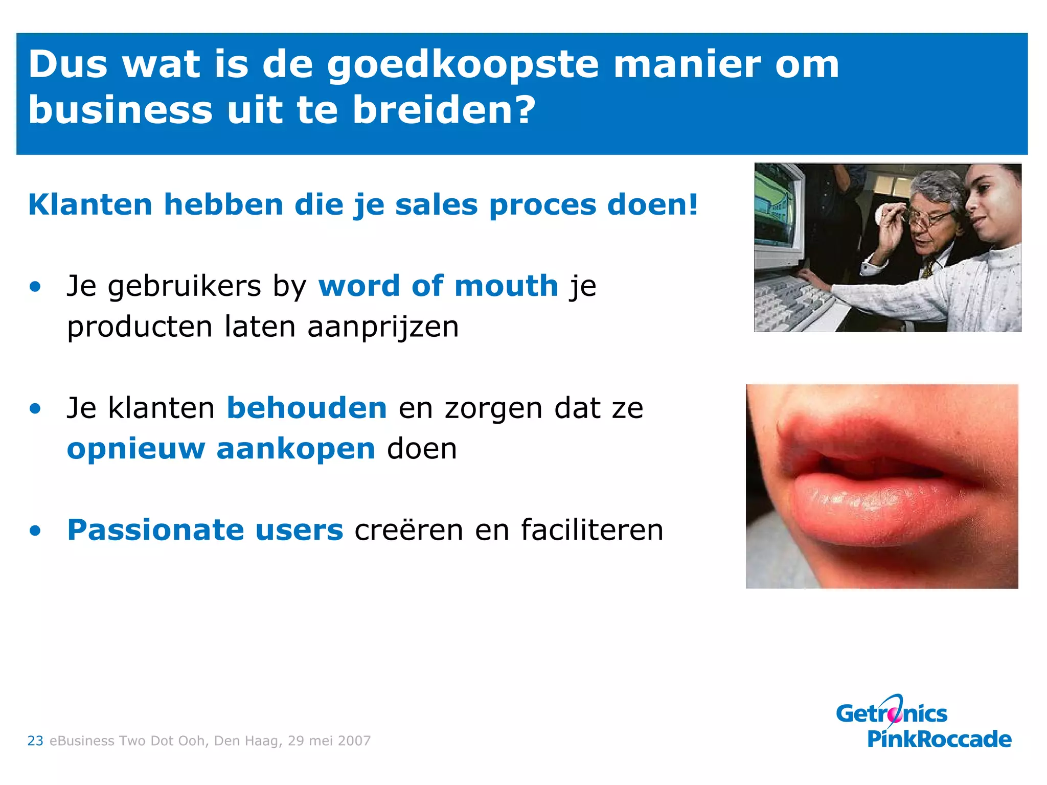 Dus wat is de goedkoopste manier om business uit te breiden? Klanten hebben die je sales proces doen! Je gebruikers by  word of mouth  je producten laten aanprijzen Je klanten  behouden  en zorgen dat ze  opnieuw aankopen  doen Passionate users  creëren en faciliteren 