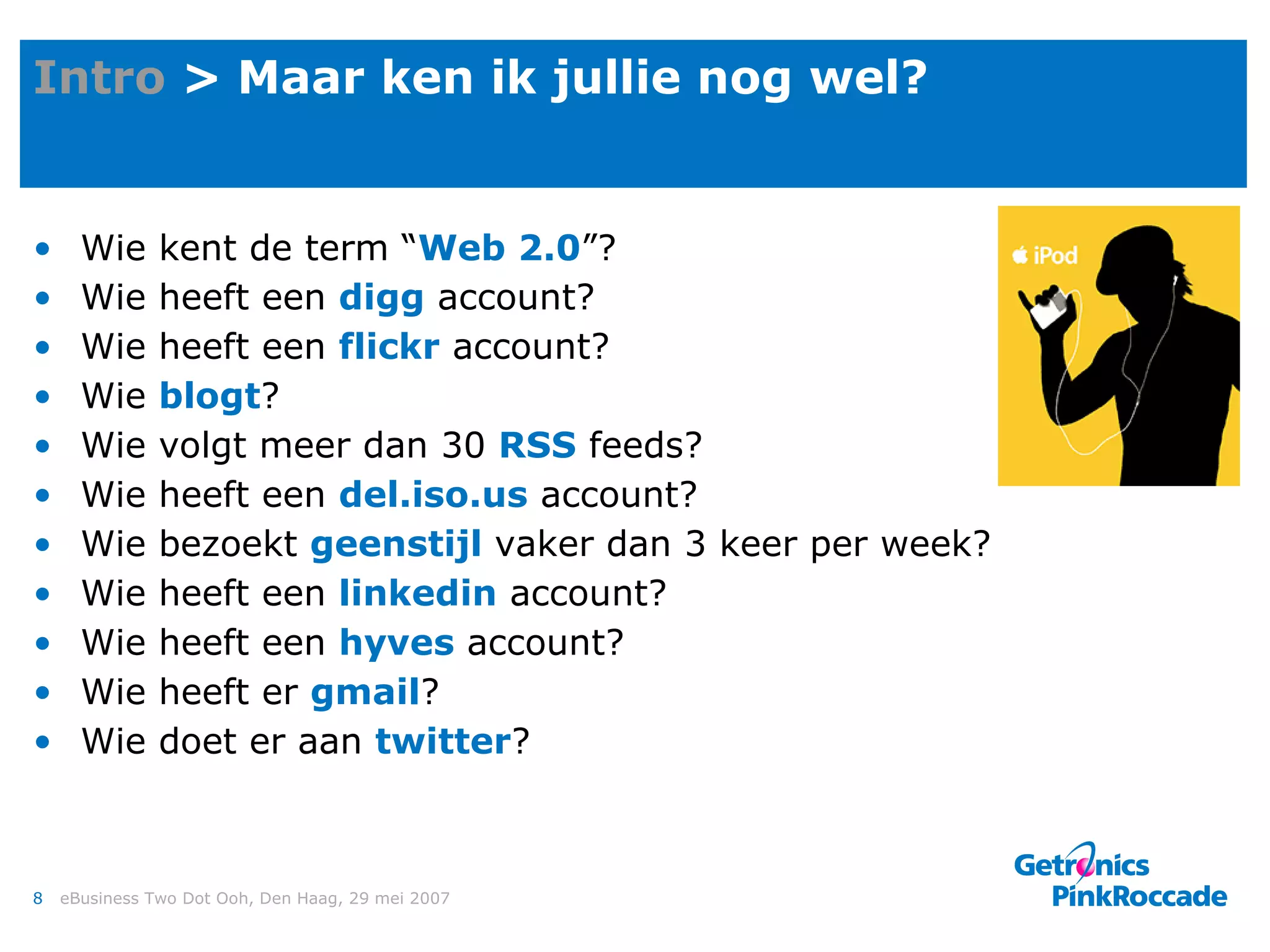 Intro  > Maar ken ik jullie nog wel? Wie kent de term “ Web 2.0 ”? Wie heeft een  digg  account? Wie heeft een  flickr  account? Wie  blogt ? Wie volgt meer dan 30  RSS  feeds? Wie heeft een  del.iso.us  account? Wie bezoekt  geenstijl  vaker dan 3 keer per week? Wie heeft een  linkedin  account? Wie heeft een  hyves  account? Wie heeft er  gmail ? Wie doet er aan  twitter ? 