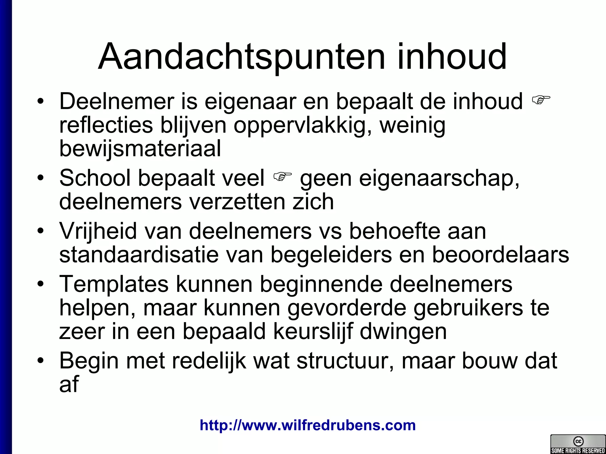Aandachtspunten inhoud Deelnemer is eigenaar en bepaalt de inhoud    reflecties blijven oppervlakkig, weinig bewijsmateriaal School bepaalt veel    geen eigenaarschap, deelnemers verzetten zich Vrijheid van deelnemers vs behoefte aan standaardisatie van begeleiders en beoordelaars Templates kunnen beginnende deelnemers helpen, maar kunnen gevorderde gebruikers te zeer in een bepaald keurslijf dwingen Begin met redelijk wat structuur, maar bouw dat af 