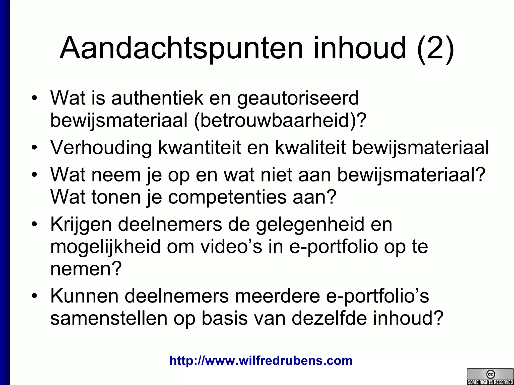 Aandachtspunten inhoud (2) Wat is authentiek en geautoriseerd bewijsmateriaal (betrouwbaarheid)? Verhouding kwantiteit en kwaliteit bewijsmateriaal Wat neem je op en wat niet aan bewijsmateriaal? Wat tonen je competenties aan? Krijgen deelnemers de gelegenheid en mogelijkheid om video’s in e-portfolio op te nemen? Kunnen deelnemers meerdere e-portfolio’s samenstellen op basis van dezelfde inhoud? 
