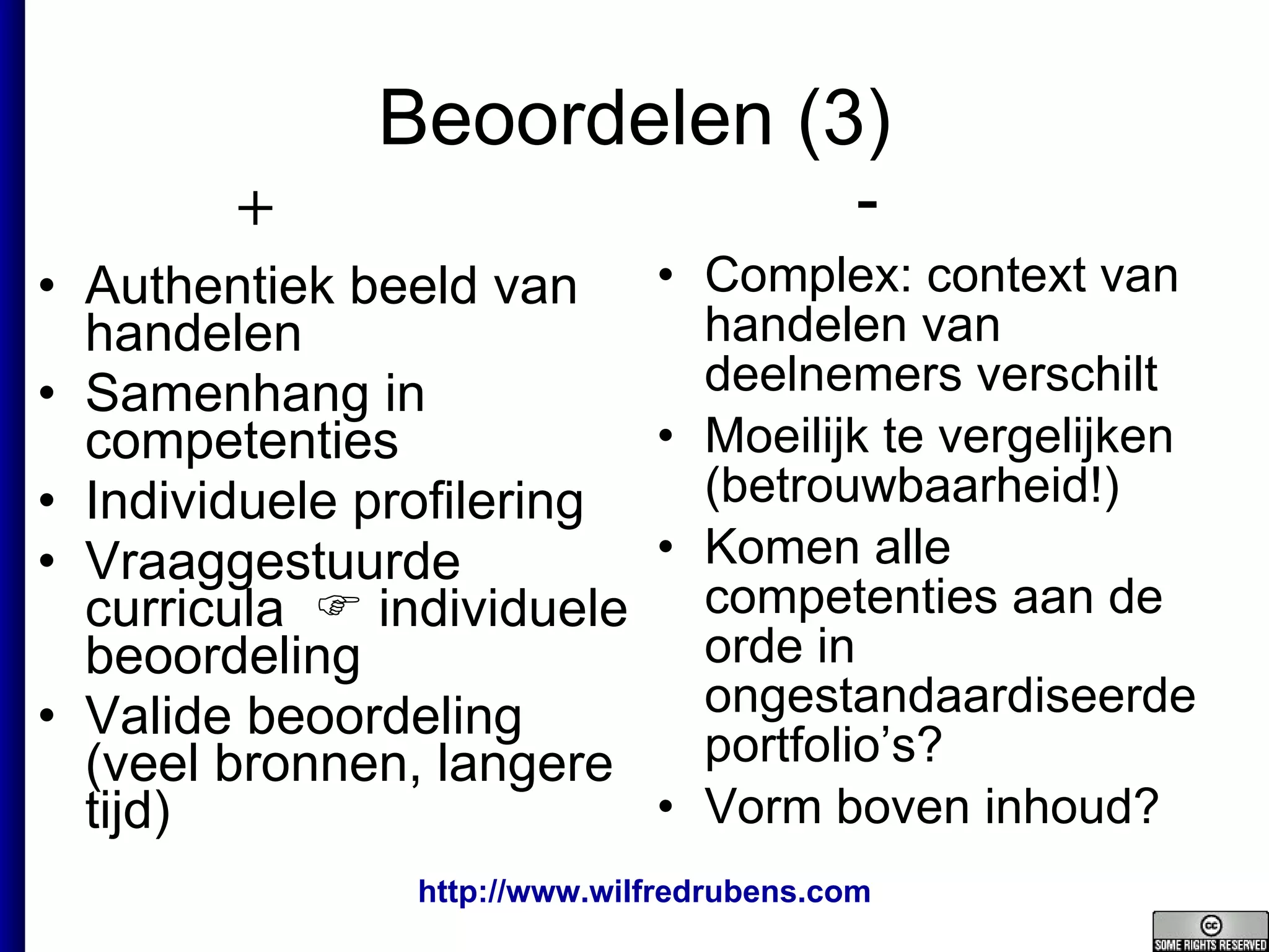 Beoordelen (3) Authentiek beeld van handelen Samenhang in competenties Individuele profilering Vraaggestuurde curricula    individuele beoordeling Valide beoordeling (veel bronnen, langere tijd) Complex: context van handelen van deelnemers verschilt  Moeilijk te vergelijken (betrouwbaarheid!) Komen alle competenties aan de orde in ongestandaardiseerde portfolio’s? Vorm boven inhoud? + - 