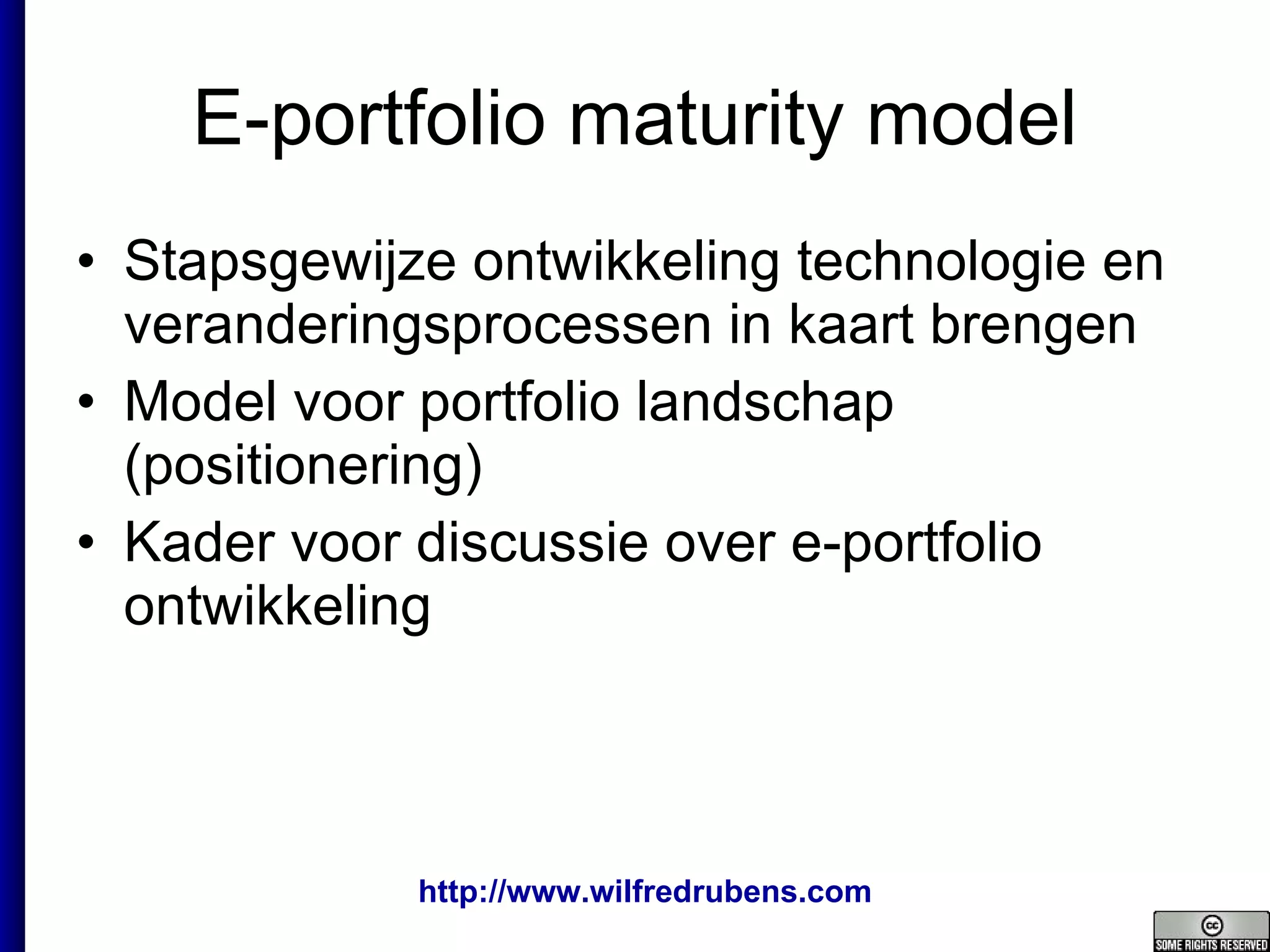 E-portfolio maturity model Stapsgewijze ontwikkeling technologie en veranderingsprocessen in kaart brengen Model voor portfolio landschap (positionering) Kader voor discussie over e-portfolio ontwikkeling 