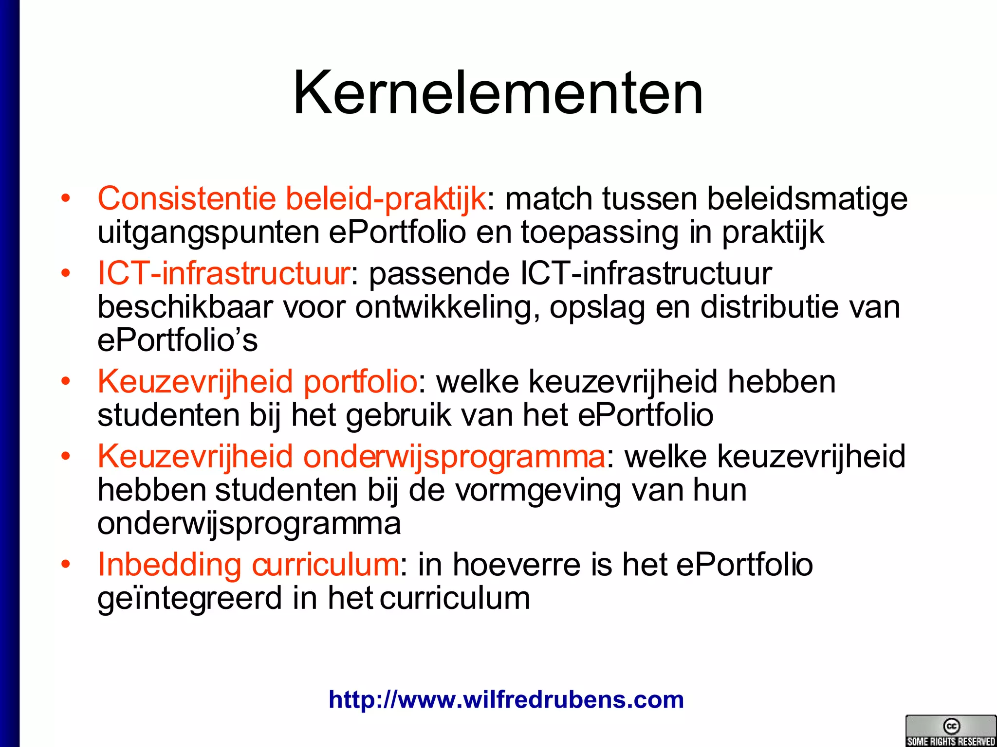 Kernelementen Consistentie beleid-praktijk : match tussen beleidsmatige uitgangspunten ePortfolio en toepassing in praktijk ICT-infrastructuur : passende ICT-infrastructuur beschikbaar voor ontwikkeling, opslag en distributie van ePortfolio’s  Keuzevrijheid portfolio : welke keuzevrijheid hebben studenten bij het gebruik van het ePortfolio Keuzevrijheid onderwijsprogramma : welke keuzevrijheid hebben studenten bij de vormgeving van hun onderwijsprogramma Inbedding curriculum : in hoeverre is het ePortfolio geïntegreerd in het curriculum 