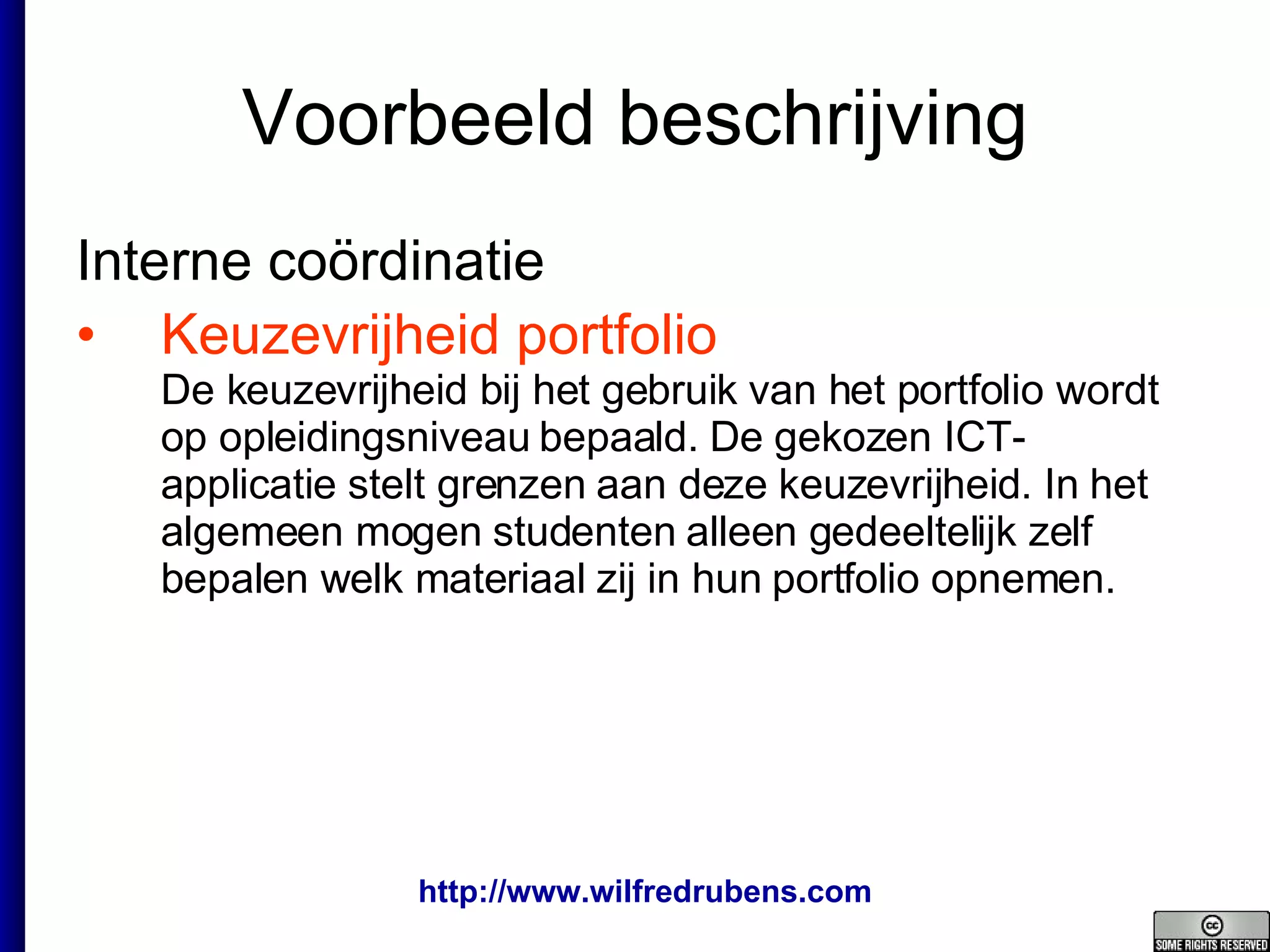 Voorbeeld beschrijving Interne coördinatie  Keuzevrijheid portfolio De keuzevrijheid bij het gebruik van het portfolio wordt op opleidingsniveau bepaald. De gekozen ICT-applicatie stelt grenzen aan deze keuzevrijheid. In het algemeen mogen studenten alleen gedeeltelijk zelf bepalen welk materiaal zij in hun portfolio opnemen. 