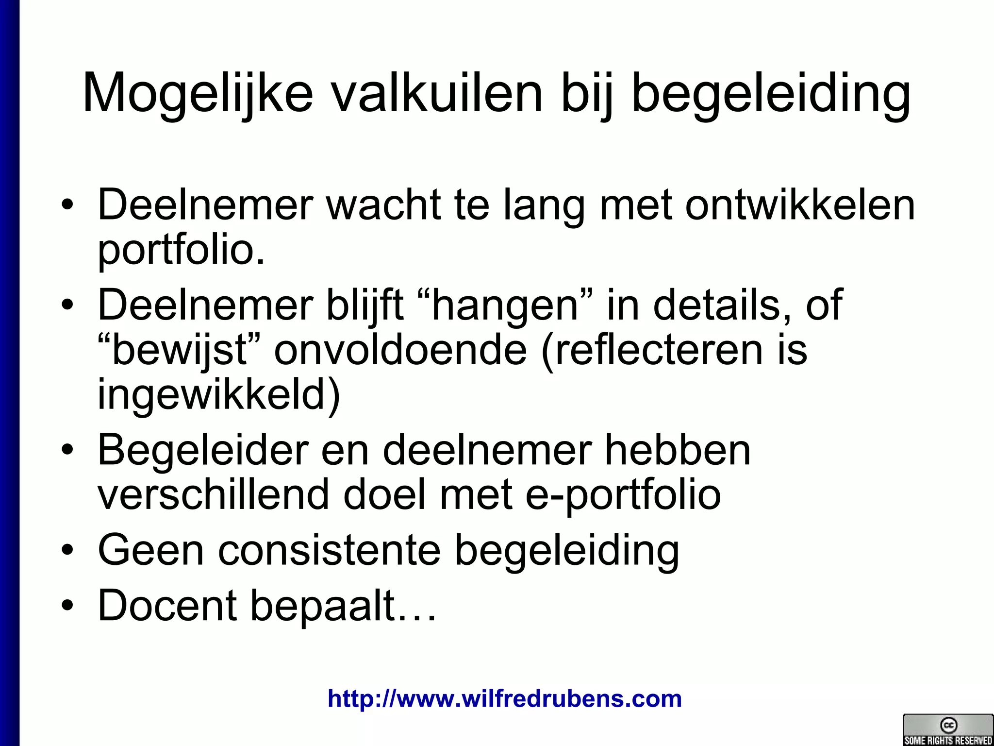 Mogelijke valkuilen bij begeleiding Deelnemer wacht te lang met ontwikkelen  portfolio. Deelnemer blijft “hangen” in details, of “bewijst” onvoldoende (reflecteren is ingewikkeld) Begeleider en deelnemer hebben verschillend doel met e-portfolio Geen consistente begeleiding Docent bepaalt… 