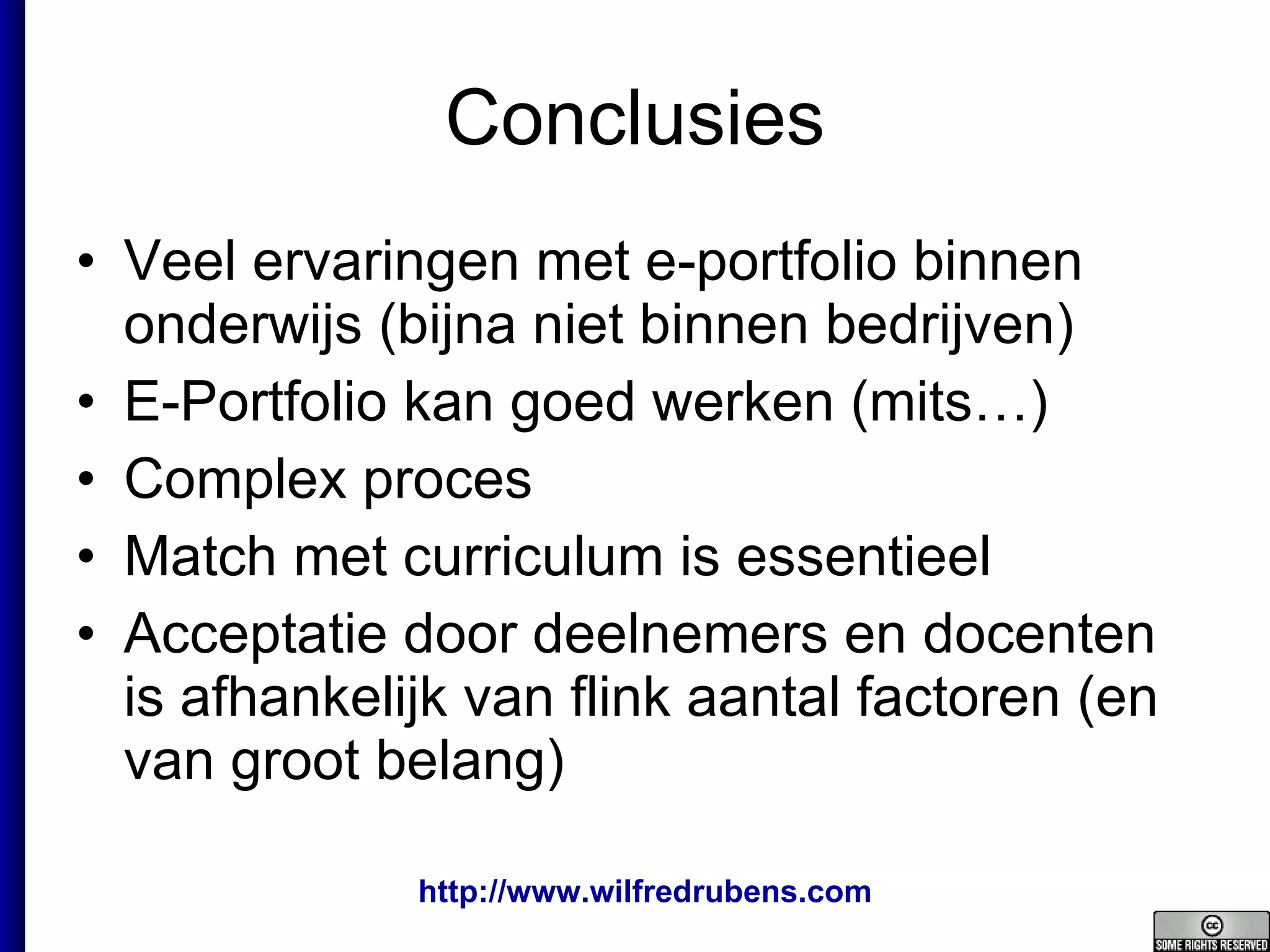 Conclusies Veel ervaringen met e-portfolio binnen onderwijs (bijna niet binnen bedrijven) E-Portfolio kan goed werken (mits…) Complex proces Match met curriculum is essentieel Acceptatie door deelnemers en docenten is afhankelijk van flink aantal factoren (en van groot belang) 