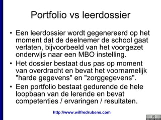 Portfolio vs leerdossier Een leerdossier wordt gegenereerd op het moment dat de deelnemer de school gaat verlaten, bijvoorbeeld van het voorgezet onderwijs naar een MBO instelling.  Het dossier bestaat dus pas op moment van overdracht en bevat het voornamelijk "harde gegevens" en "zorggegevens". Een portfolio bestaat gedurende de hele loopbaan van de lerende en bevat competenties / ervaringen / resultaten.  
