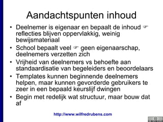 Aandachtspunten inhoud Deelnemer is eigenaar en bepaalt de inhoud    reflecties blijven oppervlakkig, weinig bewijsmateriaal School bepaalt veel    geen eigenaarschap, deelnemers verzetten zich Vrijheid van deelnemers vs behoefte aan standaardisatie van begeleiders en beoordelaars Templates kunnen beginnende deelnemers helpen, maar kunnen gevorderde gebruikers te zeer in een bepaald keurslijf dwingen Begin met redelijk wat structuur, maar bouw dat af 