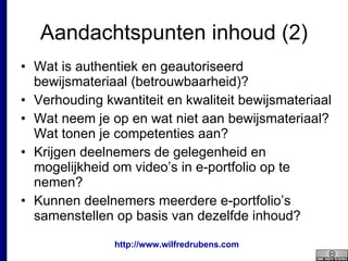 Aandachtspunten inhoud (2) Wat is authentiek en geautoriseerd bewijsmateriaal (betrouwbaarheid)? Verhouding kwantiteit en kwaliteit bewijsmateriaal Wat neem je op en wat niet aan bewijsmateriaal? Wat tonen je competenties aan? Krijgen deelnemers de gelegenheid en mogelijkheid om video’s in e-portfolio op te nemen? Kunnen deelnemers meerdere e-portfolio’s samenstellen op basis van dezelfde inhoud? 