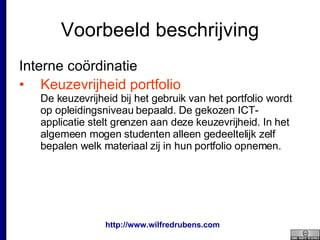 Voorbeeld beschrijving Interne coördinatie  Keuzevrijheid portfolio De keuzevrijheid bij het gebruik van het portfolio wordt op opleidingsniveau bepaald. De gekozen ICT-applicatie stelt grenzen aan deze keuzevrijheid. In het algemeen mogen studenten alleen gedeeltelijk zelf bepalen welk materiaal zij in hun portfolio opnemen. 