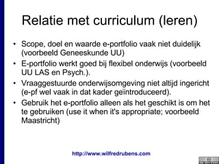 Relatie met curriculum (leren) Scope, doel en waarde e-portfolio vaak niet duidelijk (voorbeeld Geneeskunde UU) E-portfolio werkt goed bij flexibel onderwijs (voorbeeld UU LAS en Psych.).  Vraaggestuurde onderwijsomgeving niet altijd ingericht (e-pf wel vaak in dat kader geïntroduceerd).  Gebruik het e-portfolio alleen als het geschikt is om het te gebruiken (use it when it's appropriate; voorbeeld Maastricht) 