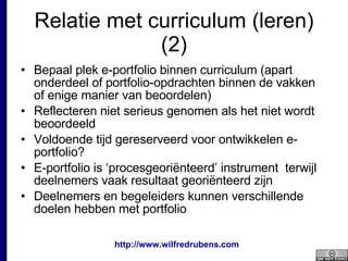 Relatie met curriculum (leren) (2) Bepaal plek e-portfolio binnen curriculum (apart onderdeel of portfolio-opdrachten binnen de vakken of enige manier van beoordelen) Reflecteren niet serieus genomen als het niet wordt beoordeeld Voldoende tijd gereserveerd voor ontwikkelen e-portfolio? E-portfolio is ‘procesgeoriënteerd’ instrument  terwijl deelnemers vaak resultaat georiënteerd zijn Deelnemers en begeleiders kunnen verschillende doelen hebben met portfolio 
