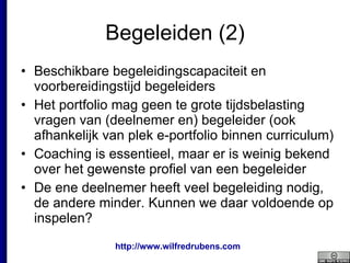Begeleiden (2) Beschikbare begeleidingscapaciteit en voorbereidingstijd begeleiders Het portfolio mag geen te grote tijdsbelasting vragen van (deelnemer en) begeleider (ook afhankelijk van plek e-portfolio binnen curriculum) Coaching is essentieel, maar er is weinig bekend over het gewenste profiel van een begeleider De ene deelnemer heeft veel begeleiding nodig, de andere minder. Kunnen we daar voldoende op inspelen? 