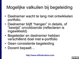Mogelijke valkuilen bij begeleiding Deelnemer wacht te lang met ontwikkelen  portfolio. Deelnemer blijft “hangen” in details, of “bewijst” onvoldoende (reflecteren is ingewikkeld) Begeleider en deelnemer hebben verschillend doel met e-portfolio Geen consistente begeleiding Docent bepaalt… 