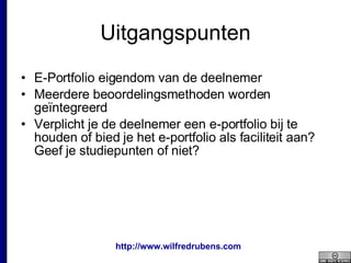 Uitgangspunten E-Portfolio eigendom van de deelnemer Meerdere beoordelingsmethoden worden geïntegreerd Verplicht je de deelnemer een e-portfolio bij te houden of bied je het e-portfolio als faciliteit aan? Geef je studiepunten of niet? 