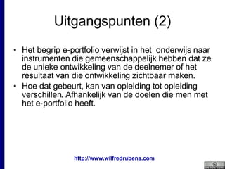 Uitgangspunten (2) Het begrip e-portfolio verwijst in het  onderwijs naar instrumenten die gemeenschappelijk hebben dat ze de unieke ontwikkeling van de deelnemer of het resultaat van die ontwikkeling zichtbaar maken.  Hoe dat gebeurt, kan van opleiding tot opleiding verschillen. Afhankelijk van de doelen die men met het e-portfolio heeft.  