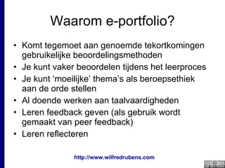 Waarom e-portfolio? Komt tegemoet aan genoemde tekortkomingen gebruikelijke beoordelingsmethoden Je kunt vaker beoordelen tijdens het leerproces Je kunt ‘moeilijke’ thema’s als beroepsethiek aan de orde stellen Al doende werken aan taalvaardigheden Leren feedback geven (als gebruik wordt gemaakt van peer feedback) Leren reflecteren 