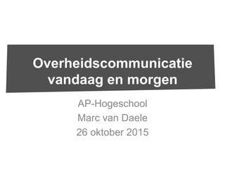AP-Hogeschool
Marc van Daele
26 oktober 2015
Overheidscommunicatie
vandaag en morgen
 
