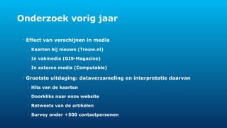 Onderzoek vorig jaar 
• Effect van verschijnen in media 
- Kaarten bij nieuws (Trouw.nl) 
- In vakmedia (GIS-Magazine) 
- In externe media (Computable) 
• Grootste uitdaging: dataverzameling en interpretatie daarvan 
- Hits van de kaarten 
- Doorkliks naar onze website 
- Retweets van de artikelen 
- Survey onder +500 contactpersonen 
 