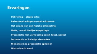 Ervaringen 
• Debriefing – stapje extra 
• Balans opdrachtgever/opdrachtnemer 
• Het belang van een fysieke ontmoeting 
• Nette, overzichtelijke rapportage 
• Presentatie met verhouding beeld, tekst, gevoel 
• Introductie en luchtige elementen 
• Niet alles in je presentatie opnemen 
• Niet te laat komen! 
 