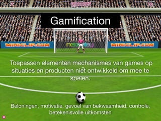 Gamification 
Toepassen elementen mechanismes van games op 
situaties en producten niet ontwikkeld om mee te 
spelen. 
Beloningen, motivatie, gevoel van bekwaamheid, controle, 
betekenisvolle uitkomsten 
 