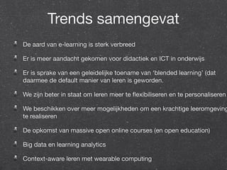 Trends samengevat 
De aard van e-learning is sterk verbreed 
Er is meer aandacht gekomen voor didactiek en ICT in onderwijs 
Er is sprake van een geleidelijke toename van ‘blended learning’ (dat 
daarmee de default manier van leren is geworden. 
We zijn beter in staat om leren meer te flexibiliseren en te personaliseren 
We beschikken over meer mogelijkheden om een krachtige leeromgeving 
te realiseren 
De opkomst van massive open online courses (en open education) 
Big data en learning analytics 
Context-aware leren met wearable computing 
 