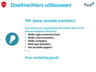 Doeltrechters uitbouwen
TIP: bouw zinvolle trechters!
Eens doelen zijn ingesteld kan alle andere data uit GA
daaraan koppelen/aftoetsen
• Welke regio converteert best
• Welke schermresolutie…
• Welke campagne
• Welk type bezoekers
• Van op welke pagina’s
• …
Puur marketing goud!
 