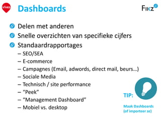Delen met anderen
Snelle overzichten van specifieke cijfers
Standaardrapportages
– SEO/SEA
– E-commerce
– Campagnes (Email, adwords, direct mail, beurs…)
– Sociale Media
– Technisch / site performance
– “Peek”
– “Management Dashboard”
– Mobiel vs. desktop
Dashboards
TIP:
Maak Dashboards
(of importeer ze)
 