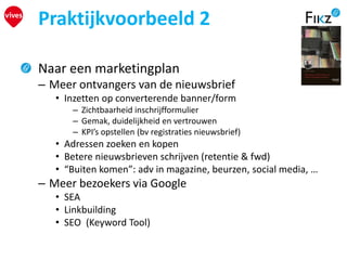 Praktijkvoorbeeld 2
Naar een marketingplan
– Meer ontvangers van de nieuwsbrief
• Inzetten op converterende banner/form
– Zichtbaarheid inschrijfformulier
– Gemak, duidelijkheid en vertrouwen
– KPI’s opstellen (bv registraties nieuwsbrief)
• Adressen zoeken en kopen
• Betere nieuwsbrieven schrijven (retentie & fwd)
• “Buiten komen”: adv in magazine, beurzen, social media, …
– Meer bezoekers via Google
• SEA
• Linkbuilding
• SEO (Keyword Tool)
 
