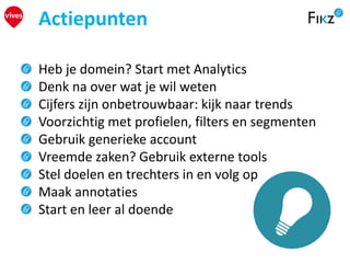 Heb je domein? Start met Analytics
Denk na over wat je wil weten
Cijfers zijn onbetrouwbaar: kijk naar trends
Voorzichtig met profielen, filters en segmenten
Gebruik generieke account
Vreemde zaken? Gebruik externe tools
Stel doelen en trechters in en volg op
Maak annotaties
Start en leer al doende
Actiepunten
 