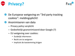 De Europese wetgeving en “3rd party tracking
cookies”: meldingsplicht!
Anonimiseren van data
– Privacy policy verplicht
– Gedeeltelijk geanonimiseerd door Google (?)
– EU wetgeving over cookies:
• Duidelijk informeren
• Recht om te weigeren
• Impliciet de toestemming krijgen
Privacy?
 