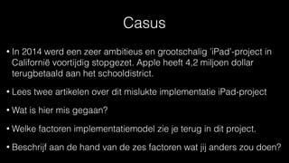 Casus
• In 2014 werd een zeer ambitieus en grootschalig ’iPad’-project in
Californië voortijdig stopgezet. Apple heeft 4,2 miljoen dollar
terugbetaald aan het schooldistrict.
• Lees twee artikelen over dit mislukte implementatie iPad-project
• Wat is hier mis gegaan?
• Welke factoren implementatiemodel zie je terug in dit project.
• Beschrijf aan de hand van de zes factoren wat jij anders zou doen?
 