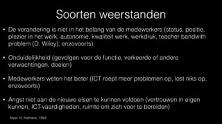 Soorten weerstanden
• De verandering is niet in het belang van de medewerkers (status, positie,
plezier in het werk, autonomie, kwaliteit werk, werkdruk, teacher bandwith
problem (D. Wiley), enzovoorts)
• Onduidelijkheid (gevolgen voor de functie, verkeerde of andere
verwachtingen, doelen)
• Medewerkers weten het beter (ICT roept meer problemen op, lost niks op,
enzovoorts)
• Angst niet aan de nieuwe eisen te kunnen voldoen (vertrouwen in eigen
kunnen, ICT-vaardigheden, ruimte om zich voor te bereiden)
Naar: H. Nathans, 1994
 