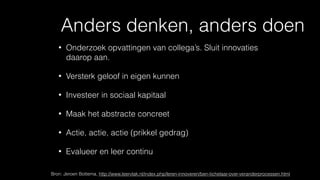 Anders denken, anders doen
• Onderzoek opvattingen van collega’s. Sluit innovaties
daarop aan.
• Versterk geloof in eigen kunnen
• Investeer in sociaal kapitaal
• Maak het abstracte concreet
• Actie, actie, actie (prikkel gedrag)
• Evalueer en leer continu
Bron: Jeroen Bottema, http://www.leervlak.nl/index.php/leren-innoveren/ben-tichelaar-over-veranderprocessen.html
 