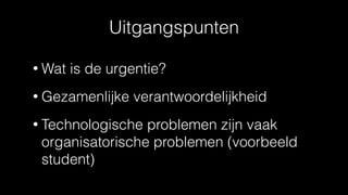 Uitgangspunten
• Wat is de urgentie?
• Gezamenlijke verantwoordelijkheid
• Technologische problemen zijn vaak
organisatorische problemen (voorbeeld
student)
 