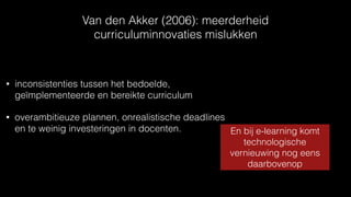 Van den Akker (2006): meerderheid
curriculuminnovaties mislukken
• inconsistenties tussen het bedoelde,
geïmplementeerde en bereikte curriculum
• overambitieuze plannen, onrealistische deadlines
en te weinig investeringen in docenten. En bij e-learning komt
technologische
vernieuwing nog eens
daarbovenop
 