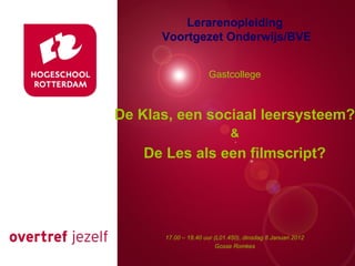 Lerarenopleiding
      Voortgezet Onderwijs/BVE


                      Gastcollege



De Klas, een sociaal leersysteem?
    Presentatie titel
          &
    De Les als een filmscript?




       17.00 – 18.40 uur (L01.450), dinsdag Rotterdam, 00 januari 2007
                                            8 Januari 2012
                          Gosse Romkes
 